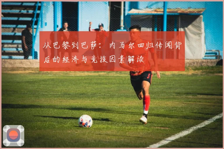 从巴黎到巴萨:内马尔回归传闻背后的经济与竞技因素解读