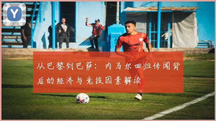 从巴黎到巴萨:内马尔回归传闻背后的经济与竞技因素解读